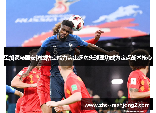 恩加德乌国安防线防空能力突出多次头球建功成为定点战术核心 恩加德乌国安防线防空能力突出多次头球建功成为定点战术核心