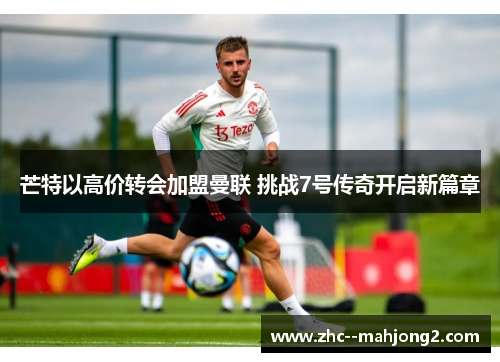 芒特以高价转会加盟曼联 挑战7号传奇开启新篇章