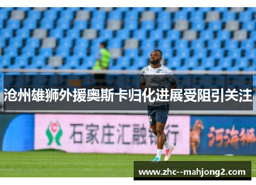 沧州雄狮外援奥斯卡归化进展受阻引关注