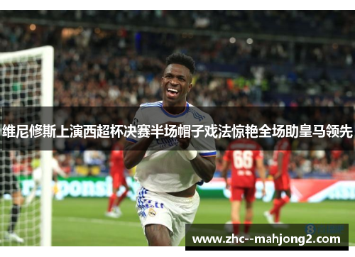 维尼修斯上演西超杯决赛半场帽子戏法惊艳全场助皇马领先 维尼修斯上演西超杯决赛半场帽子戏法惊艳全场助皇马领先